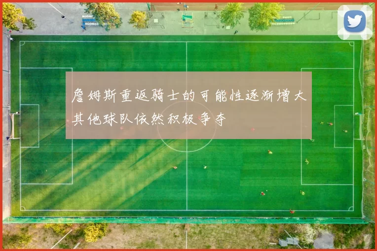 詹姆斯重返骑士的可能性逐渐增大其他球队依然积极争夺