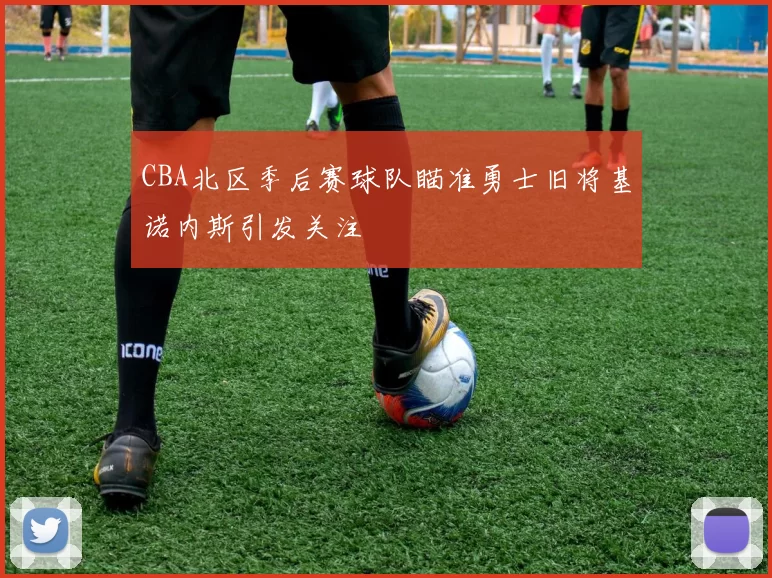 CBA北区季后赛球队瞄准勇士旧将基诺内斯引发关注