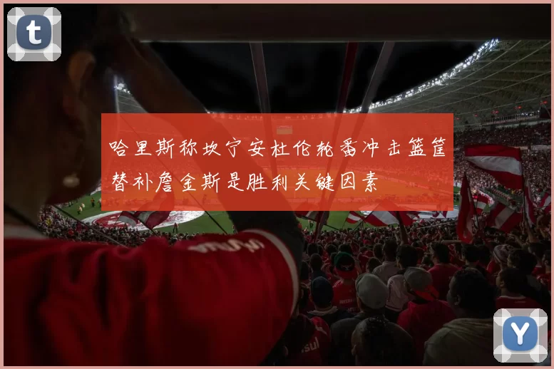 哈里斯称坎宁安杜伦轮番冲击篮筐替补詹金斯是胜利关键因素