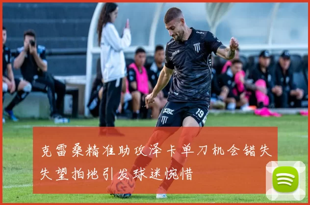克雷桑精准助攻泽卡单刀机会错失失望拍地引发球迷惋惜