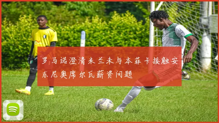 罗马诺澄清米兰未与本菲卡接触安东尼奥席尔瓦薪资问题