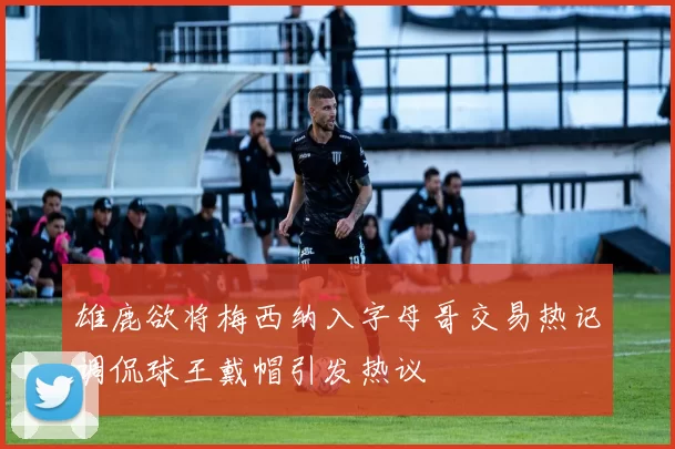 雄鹿欲将梅西纳入字母哥交易热记调侃球王戴帽引发热议