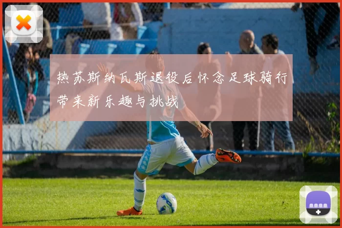热苏斯纳瓦斯退役后怀念足球骑行带来新乐趣与挑战
