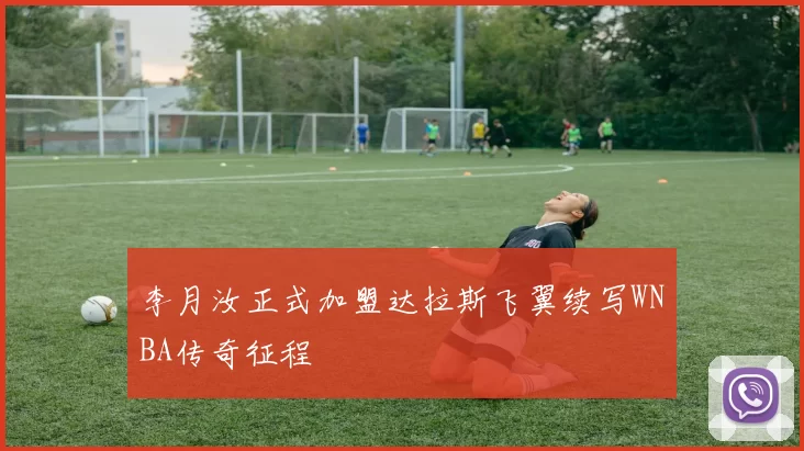 李月汝正式加盟达拉斯飞翼续写WNBA传奇征程