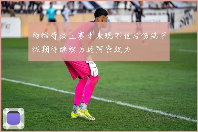 约维奇谈上赛季表现不佳与伤病困扰期待继续为迈阿密效力