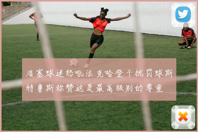 活塞球迷怒吼法克哈登干扰罚球斯特鲁斯称赞这是最高级别的尊重