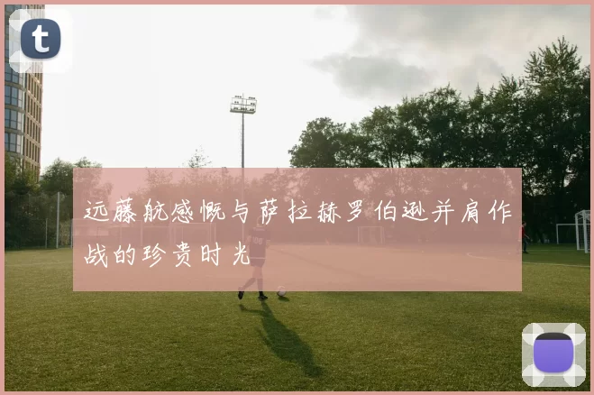 远藤航感慨与萨拉赫罗伯逊并肩作战的珍贵时光