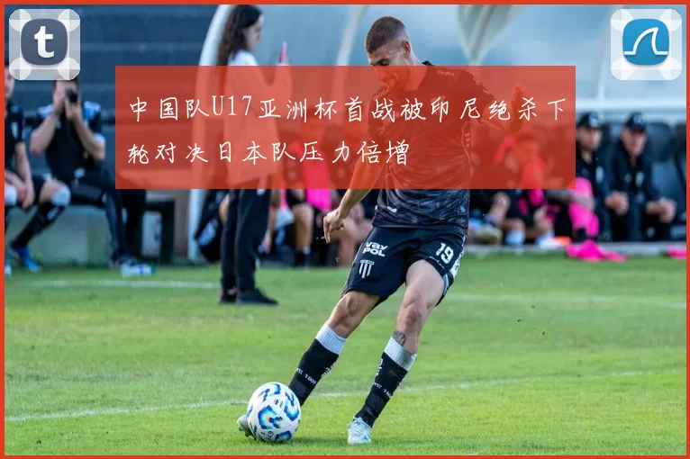 中国队U17亚洲杯首战被印尼绝杀下轮对决日本队压力倍增
