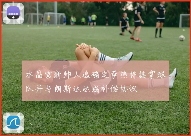 水晶宫新帅人选确定萨热将接掌球队并与朗斯达达成补偿协议