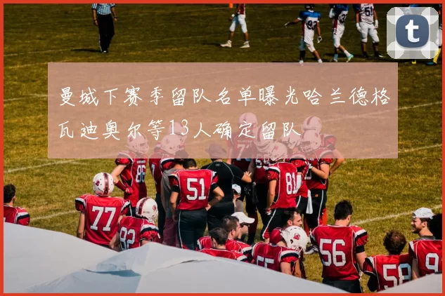 曼城下赛季留队名单曝光哈兰德格瓦迪奥尔等13人确定留队