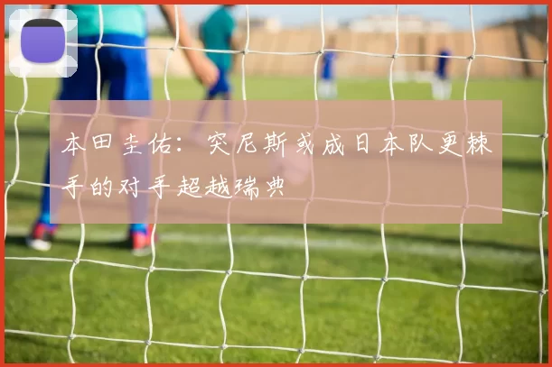 本田圭佑：突尼斯或成日本队更棘手的对手超越瑞典