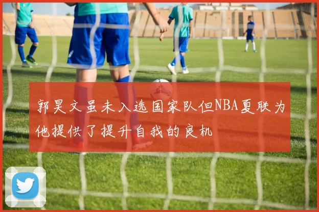 郭昊文虽未入选国家队但NBA夏联为他提供了提升自我的良机