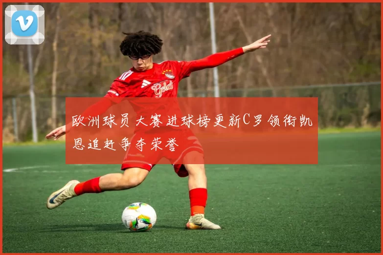 欧洲球员大赛进球榜更新C罗领衔凯恩追赶争夺荣誉