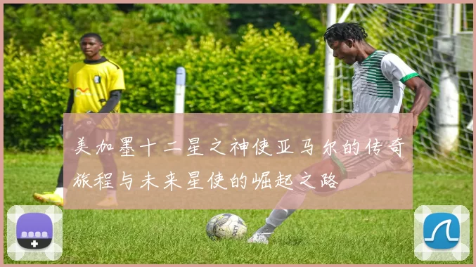 美加墨十二星之神使亚马尔的传奇旅程与未来星使的崛起之路