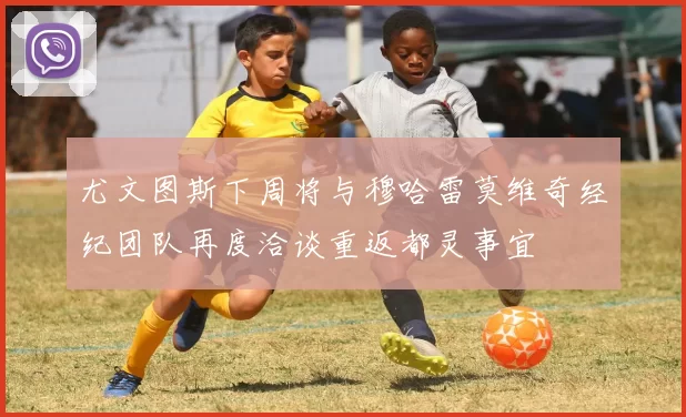 尤文图斯下周将与穆哈雷莫维奇经纪团队再度洽谈重返都灵事宜