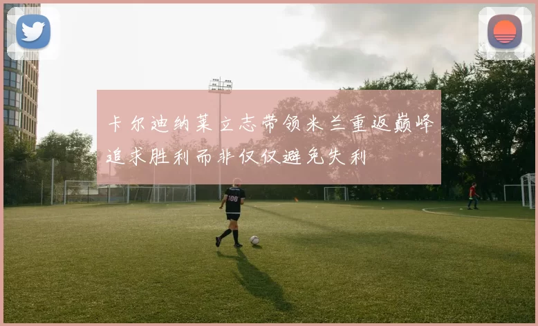 卡尔迪纳莱立志带领米兰重返巅峰追求胜利而非仅仅避免失利