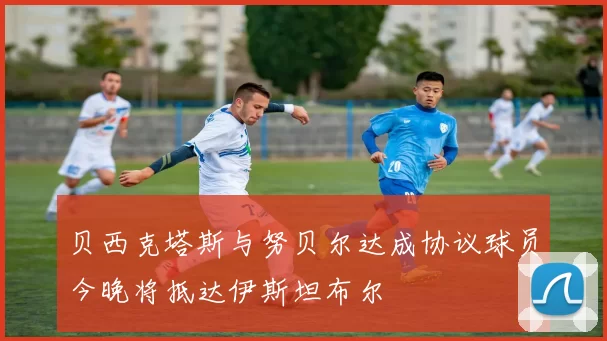 贝西克塔斯与努贝尔达成协议球员今晚将抵达伊斯坦布尔