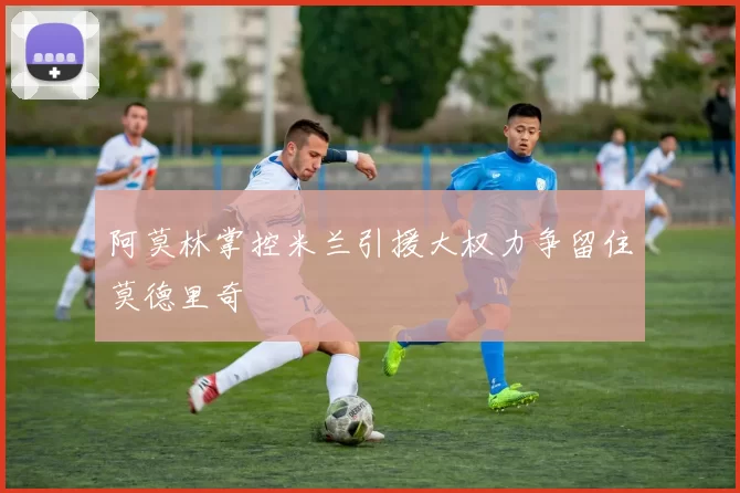 阿莫林掌控米兰引援大权力争留住莫德里奇