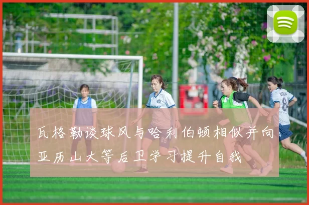 瓦格勒谈球风与哈利伯顿相似并向亚历山大等后卫学习提升自我