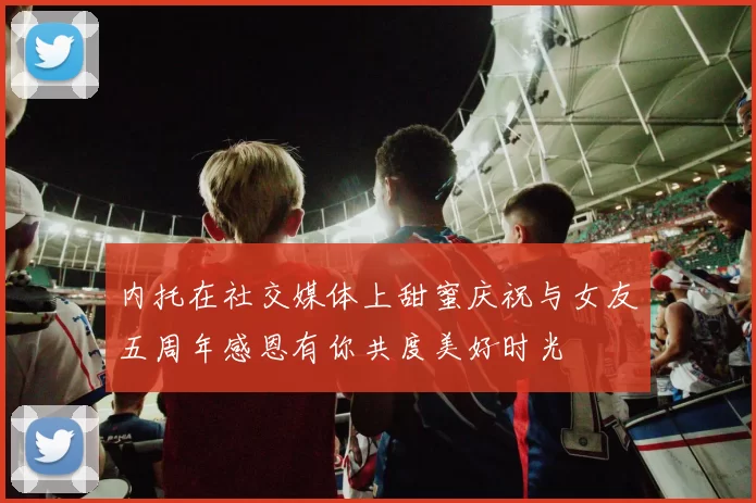 内托在社交媒体上甜蜜庆祝与女友五周年感恩有你共度美好时光