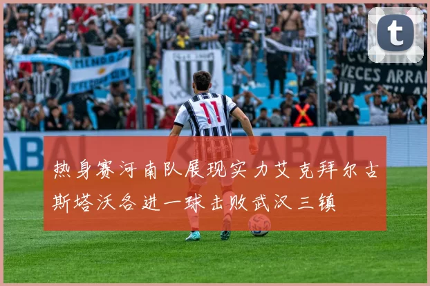 热身赛河南队展现实力艾克拜尔古斯塔沃各进一球击败武汉三镇
