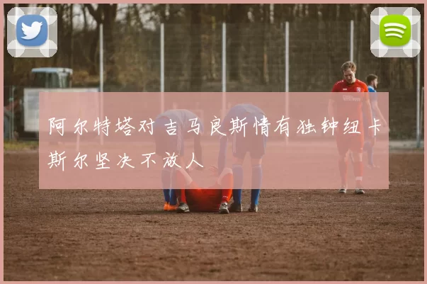 阿尔特塔对吉马良斯情有独钟纽卡斯尔坚决不放人