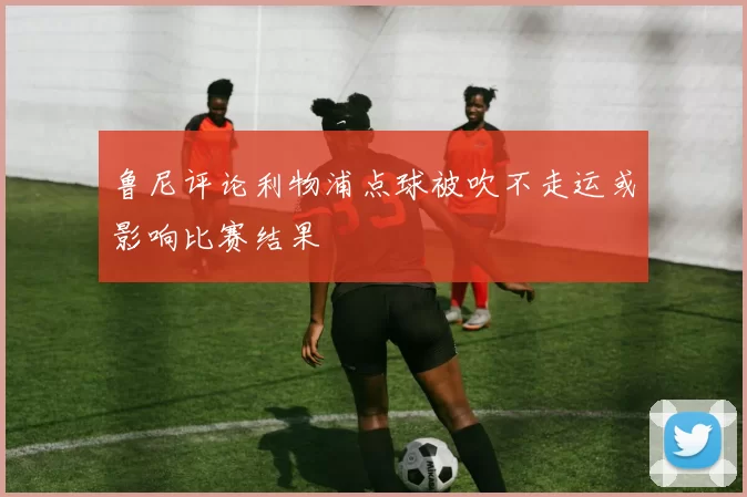 鲁尼评论利物浦点球被吹不走运或影响比赛结果
