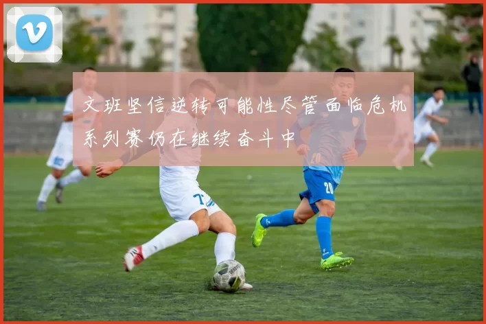 文班坚信逆转可能性尽管面临危机系列赛仍在继续奋斗中