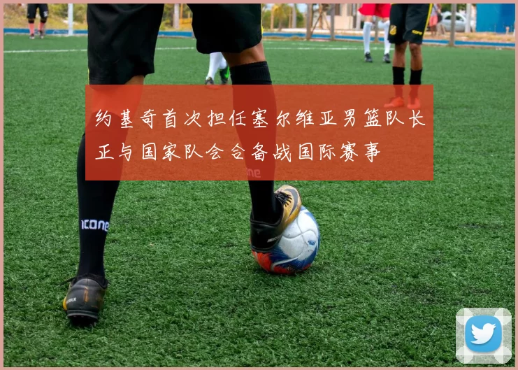 约基奇首次担任塞尔维亚男篮队长正与国家队会合备战国际赛事