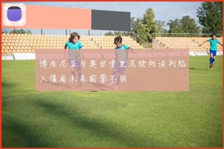 博洛尼亚与奥尔索里尼续约谈判陷入僵局未来前景不明