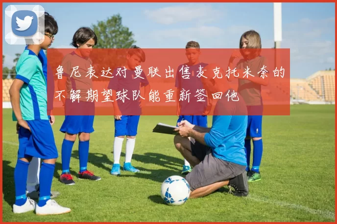 鲁尼表达对曼联出售麦克托米奈的不解期望球队能重新签回他