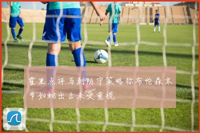 霍里点评马刺防守策略称布伦森末节如蛇出击未受重视