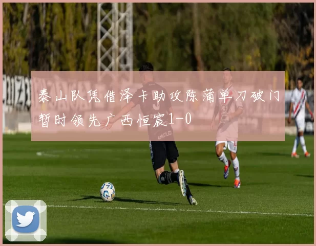 泰山队凭借泽卡助攻陈蒲单刀破门暂时领先广西恒宸1-0