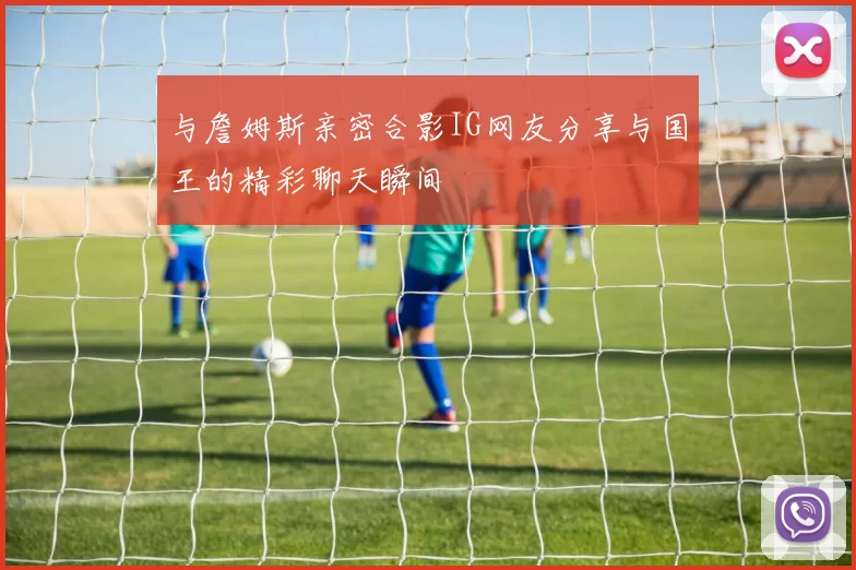 与詹姆斯亲密合影IG网友分享与国王的精彩聊天瞬间