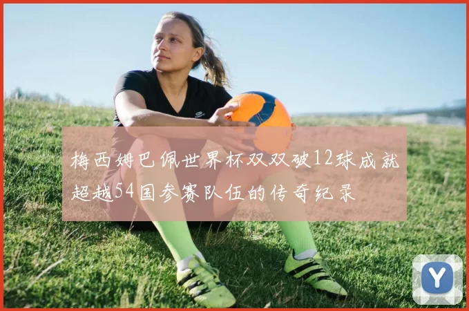 梅西姆巴佩世界杯双双破12球成就超越54国参赛队伍的传奇纪录