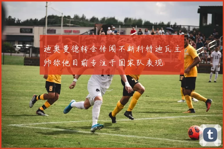 迪奥曼德转会传闻不断科特迪瓦主帅称他目前专注于国家队表现