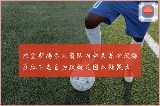 帕金斯揭示火箭队内部关系冷淡球员私下各自为政缺乏团队凝聚力