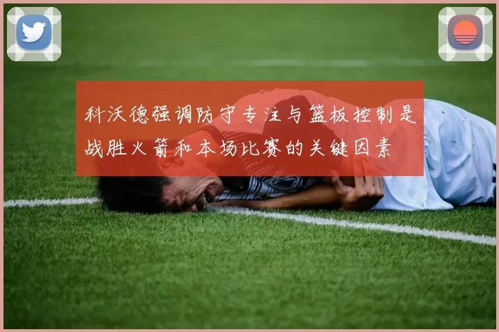 科沃德强调防守专注与篮板控制是战胜火箭和本场比赛的关键因素