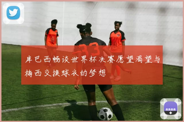 库巴西畅谈世界杯决赛愿望渴望与梅西交换球衣的梦想