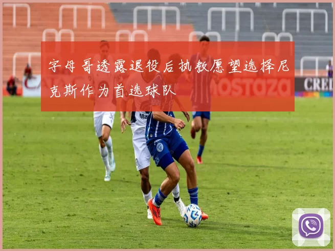 字母哥透露退役后执教愿望选择尼克斯作为首选球队