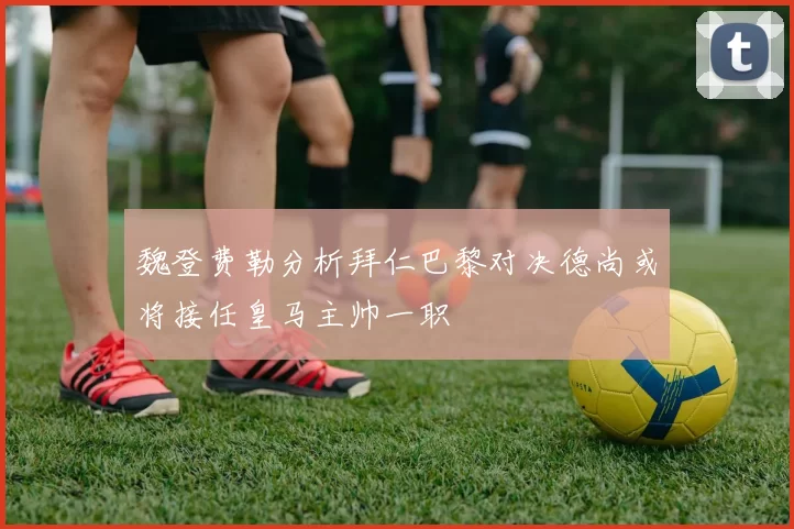 魏登费勒分析拜仁巴黎对决德尚或将接任皇马主帅一职